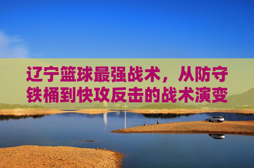 辽宁篮球最强战术,从防守铁桶到快攻反击的战术演变与核心精髓,辽宁篮球最强战术,从防守铁桶到快攻反击的战术演变与核心精髓