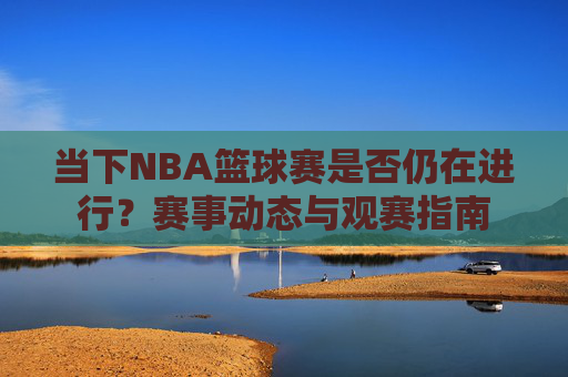 当下NBA篮球赛是否仍在进行?赛事动态与观赛指南