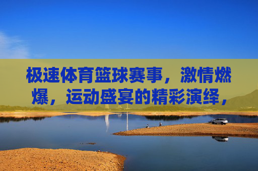 极速体育篮球赛事，激情燃爆，运动盛宴的精彩演绎，极速体育篮球赛事，激情燃爆的运动盛宴的精彩演绎
