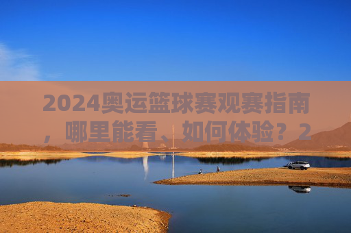 2024奥运篮球赛观赛指南，哪里能看、如何体验？2024奥运篮球赛观赛全指南，哪里看、怎么体验？