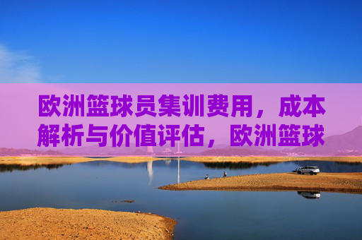 欧洲篮球员集训费用,成本解析与价值评估,欧洲篮球员集训费用,成本解析与价值评估
