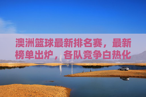 澳洲篮球最新排名赛,最新榜单出炉,各队竞争白热化,新格局下的竞技变革与未来展望,澳洲篮球最新排名赛榜单出炉,竞争白热化与新格局下的竞技变革及未来展望