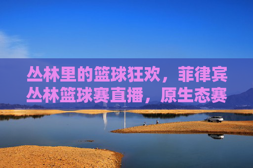 丛林里的篮球狂欢，菲律宾丛林篮球赛直播，原生态赛场激荡青春热血