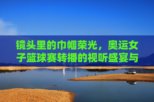 镜头里的巾帼荣光，奥运女子篮球赛转播的视听盛宴与情感共鸣，镜头里的巾帼荣光，奥运女子篮球赛转播的视听盛宴与情感共鸣