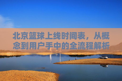 北京篮球上线时间表,从概念到用户手中的全流程解析