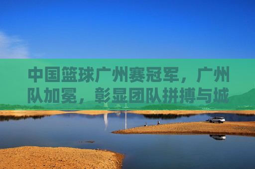 中国篮球广州赛冠军,广州队加冕,彰显团队拼搏与城市荣光,广州队加冕中国篮球广州赛冠军,彰显团队拼搏与城市荣光