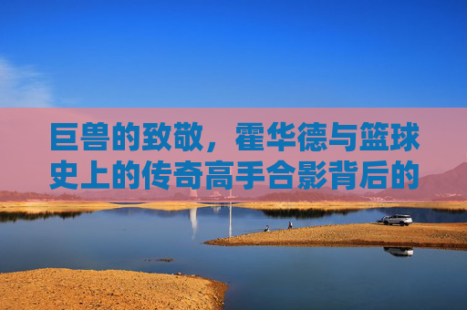巨兽的致敬,霍华德与篮球史上的传奇高手合影背后的故事
