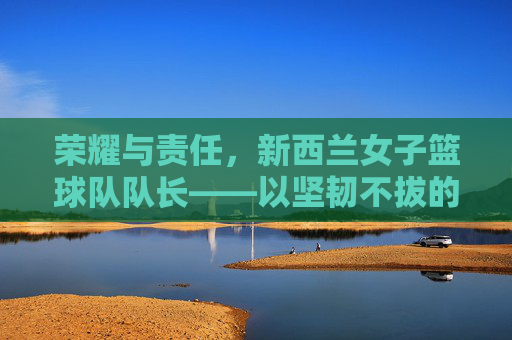 荣耀与责任，新西兰女子篮球队队长——以坚韧不拔的意志引领团队迈向篮球之巅