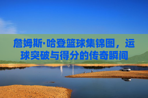 詹姆斯·哈登篮球集锦图，运球突破与得分的传奇瞬间