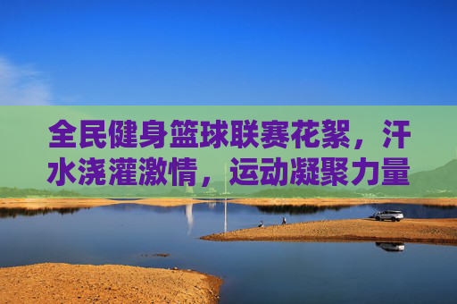 全民健身篮球联赛花絮,汗水浇灌激情,运动凝聚力量,全民健身篮球联赛花絮,汗水浇灌激情,运动凝聚力量