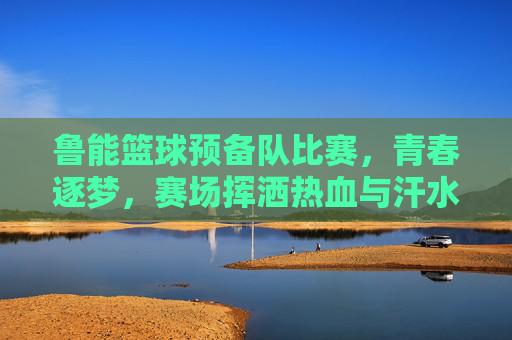 鲁能篮球预备队比赛，青春逐梦，赛场挥洒热血与汗水