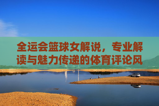 全运会篮球女解说，专业解读与魅力传递的体育评论风采