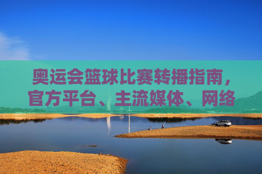 奥运会篮球比赛转播指南,官方平台、主流媒体、网络直播全解析