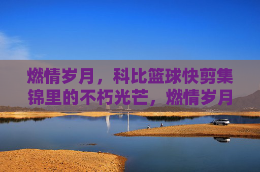 燃情岁月，科比篮球快剪集锦里的不朽光芒，燃情岁月，科比篮球快剪集锦里的不朽光芒