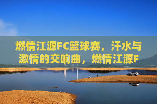 燃情江源FC篮球赛,汗水与激情的交响曲,燃情江源FC篮球赛,汗水与激情的交响曲