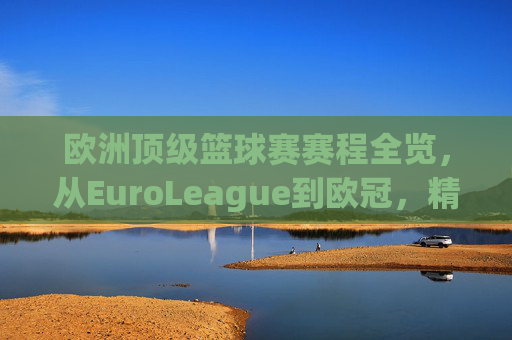 欧洲顶级篮球赛赛程全览，从EuroLeague到欧冠，精彩对决的篮球盛宴，欧洲顶级篮球赛赛程全览，从EuroLeague到欧冠，精彩对决的篮球盛宴