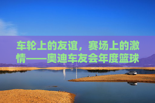 车轮上的友谊,赛场上的激情——奥迪车友会年度篮球赛精彩上演,车轮上的友谊,赛场上的激情——奥迪车友会年度篮球赛精彩上演