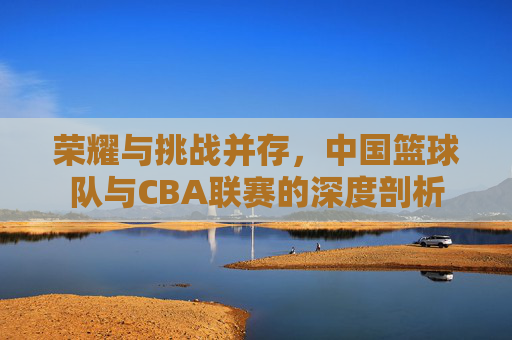 荣耀与挑战并存，中国篮球队与CBA联赛的深度剖析