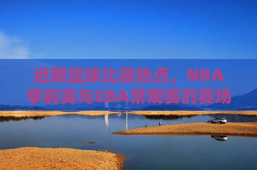 近期篮球比赛热点,NBA季前赛与CBA常规赛的赛场风云,你关注哪一场?