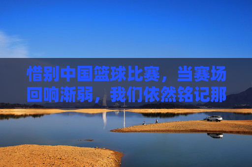 惜别中国篮球比赛，当赛场回响渐弱，我们依然铭记那些燃烧的青春与荣光，惜别中国篮球赛场，当赛场回响渐弱，青春荣光永驻