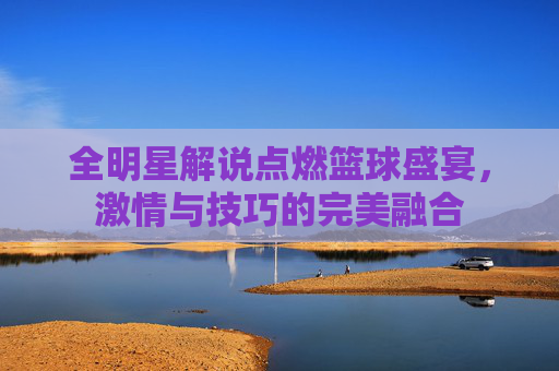 全明星解说点燃篮球盛宴，激情与技巧的完美融合
