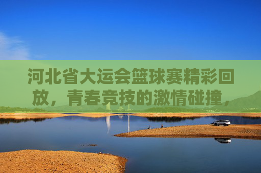 河北省大运会篮球赛精彩回放，青春竞技的激情碰撞，技艺与拼搏的闪耀瞬间，河北省大运会篮球赛精彩回放，青春竞技的激情碰撞与技艺拼搏的闪耀瞬间