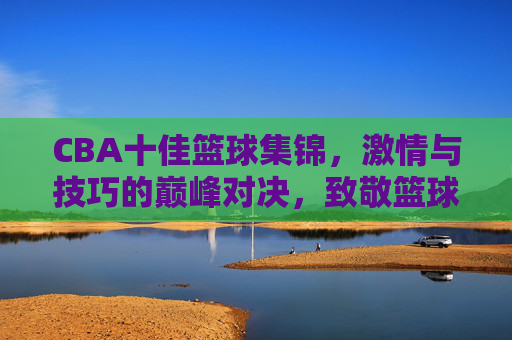 CBA十佳篮球集锦，激情与技巧的巅峰对决，致敬篮球的璀璨瞬间，CBA十佳篮球集锦，激情与技巧的巅峰对决，致敬篮球的璀璨瞬间