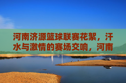 河南济源篮球联赛花絮，汗水与激情的赛场交响，河南济源篮球联赛花絮，汗水与激情的赛场交响