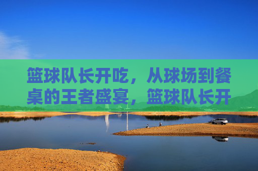 篮球队长开吃,从球场到餐桌的王者盛宴,篮球队长开吃,从球场到餐桌的王者盛宴