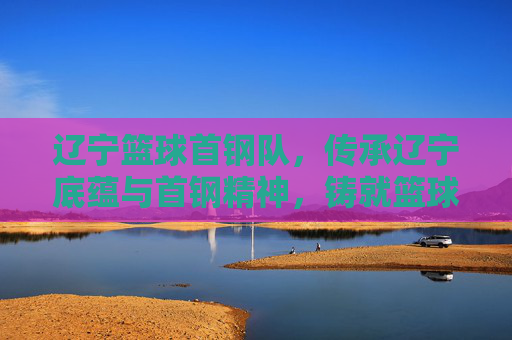 辽宁篮球首钢队,传承辽宁底蕴与首钢精神,铸就篮球荣耀的融合之队