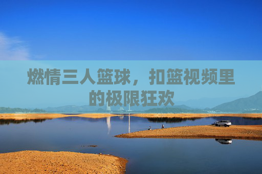 燃情三人篮球,扣篮视频里的极限狂欢