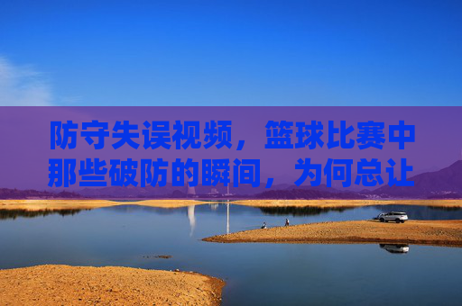 防守失误视频,篮球比赛中那些破防的瞬间,为何总让球迷拍案叫绝?篮球比赛中那些破防的防守失误瞬间,为何总让球迷拍案叫绝?