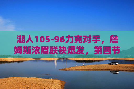 湖人105-96力克对手,詹姆斯浓眉联袂爆发,第四节逆转锁定胜局