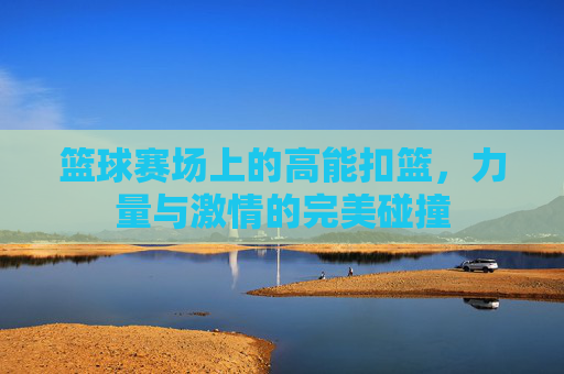 篮球赛场上的高能扣篮,力量与激情的完美碰撞