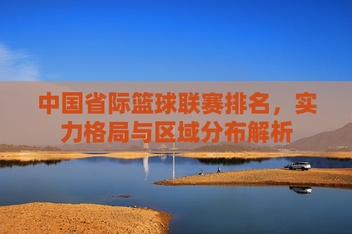 中国省际篮球联赛排名,实力格局与区域分布解析