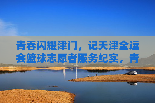 青春闪耀津门,记天津全运会篮球志愿者服务纪实,青春闪耀津门,记天津全运会篮球志愿者服务纪实