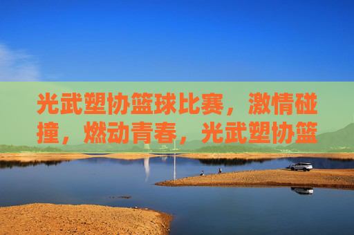 光武塑协篮球比赛,激情碰撞,燃动青春,光武塑协篮球比赛,激情碰撞,燃动青春