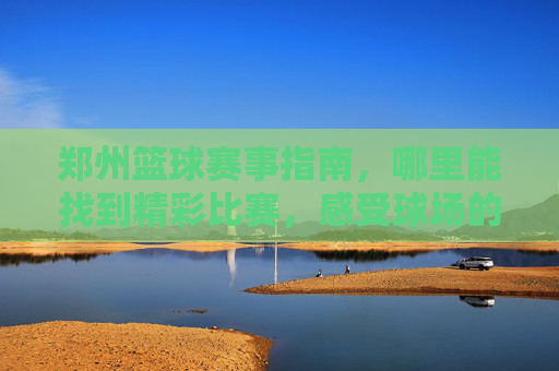 郑州篮球赛事指南，哪里能找到精彩比赛，感受球场的激情？郑州篮球赛事指南，哪里能找到精彩比赛，感受球场的激情？