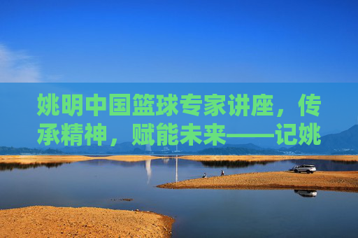 姚明中国篮球专家讲座,传承精神,赋能未来——记姚明中国篮球专家讲座现场