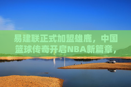 易建联正式加盟雄鹿,中国篮球传奇开启NBA新篇章,易建联正式加盟雄鹿,中国篮球传奇开启NBA新篇章