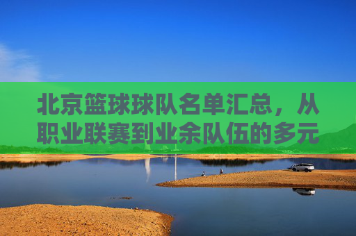 北京篮球球队名单汇总，从职业联赛到业余队伍的多元阵容