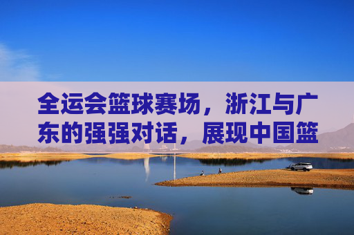 全运会篮球赛场，浙江与广东的强强对话，展现中国篮球的青春力量，全运会篮球赛场，浙江与广东强强对话，展现中国篮球的青春力量