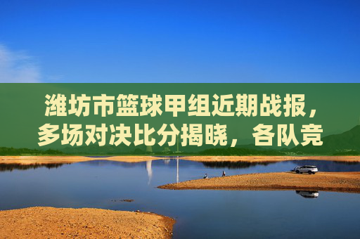 潍坊市篮球甲组近期战报,多场对决比分揭晓,各队竞技状态分化明显