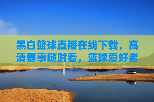 黑白篮球直播在线下载，高清赛事随时看，篮球爱好者的终极解压神器