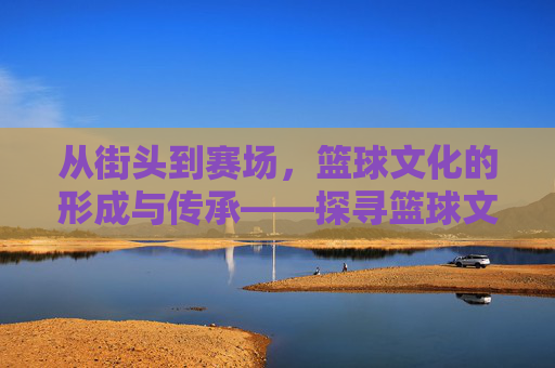 从街头到赛场，篮球文化的形成与传承——探寻篮球文化的起源与演变