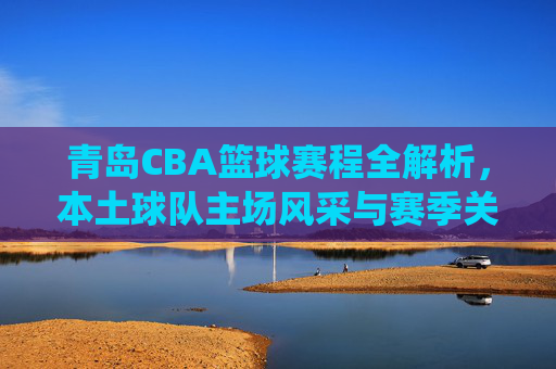 青岛CBA篮球赛程全解析，本土球队主场风采与赛季关键战役前瞻，青岛CBA赛程全解析，本土球队主场风采与赛季关键战役前瞻