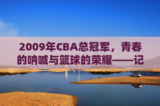 2009年CBA总冠军,青春的呐喊与篮球的荣耀——记东莞马可波罗队的历史性夺冠,2009年CBA总冠军,青春的呐喊与篮球的荣耀——东莞马可波罗队的历史性夺冠