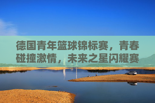 德国青年篮球锦标赛，青春碰撞激情，未来之星闪耀赛场，德国青年篮球锦标赛，青春碰撞激情，未来之星闪耀赛场