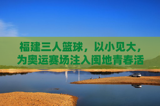 福建三人篮球,以小见大,为奥运赛场注入闽地青春活力,福建三人篮球,以小见大,为奥运赛场注入闽地青春活力