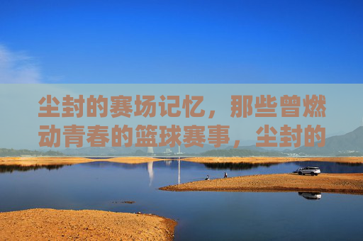 尘封的赛场记忆，那些曾燃动青春的篮球赛事，尘封的赛场记忆，那些曾燃动青春的篮球赛事